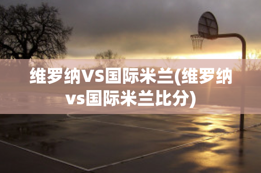 维罗纳VS国际米兰(维罗纳vs国际米兰比分)