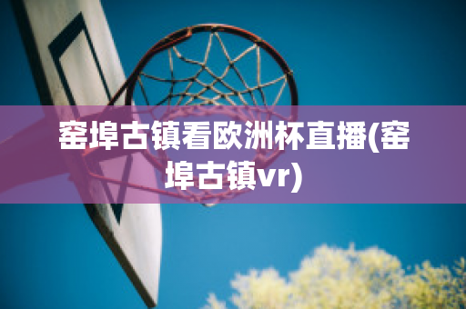 窑埠古镇看欧洲杯直播(窑埠古镇vr)