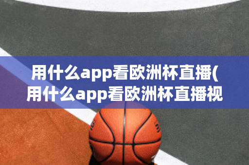 用什么app看欧洲杯直播(用什么app看欧洲杯直播视频)