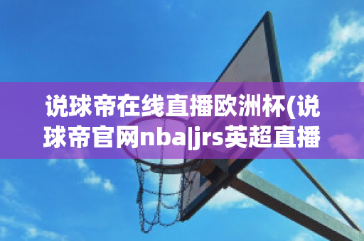 说球帝在线直播欧洲杯(说球帝官网nba|jrs英超直播,体育视频直播,篮球直播)