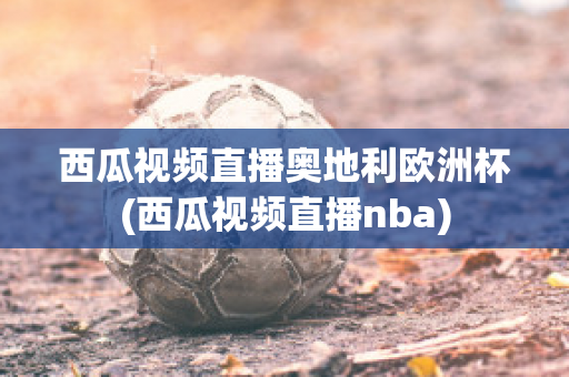 西瓜视频直播奥地利欧洲杯(西瓜视频直播nba)