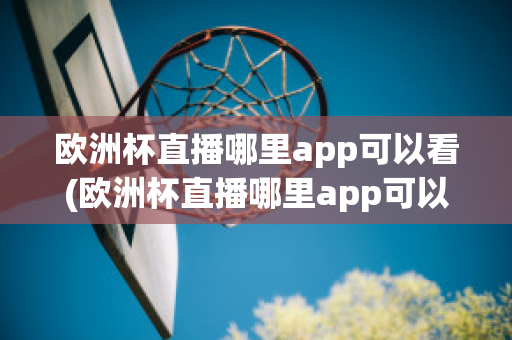 欧洲杯直播哪里app可以看(欧洲杯直播哪里app可以看回放)