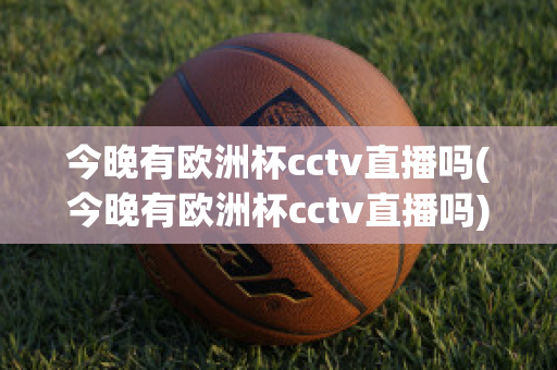 今晚有欧洲杯cctv直播吗(今晚有欧洲杯cctv直播吗)