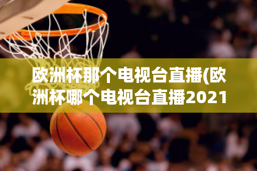 欧洲杯那个电视台直播(欧洲杯哪个电视台直播2021)