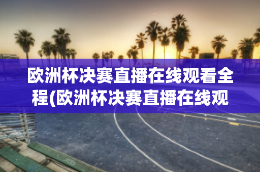 欧洲杯决赛直播在线观看全程(欧洲杯决赛直播在线观看全程回放)