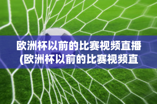 欧洲杯以前的比赛视频直播(欧洲杯以前的比赛视频直播回放)