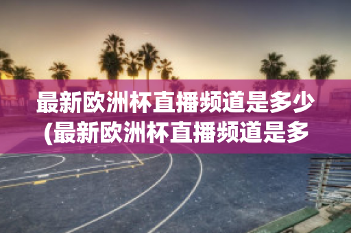 最新欧洲杯直播频道是多少(最新欧洲杯直播频道是多少啊)