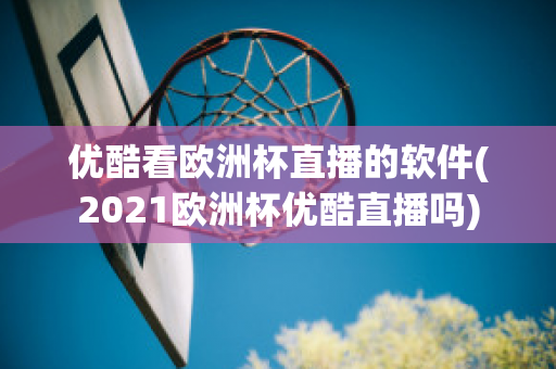 优酷看欧洲杯直播的软件(2021欧洲杯优酷直播吗)