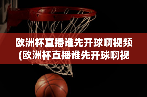 欧洲杯直播谁先开球啊视频(欧洲杯直播谁先开球啊视频回放)