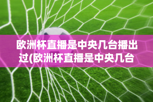 欧洲杯直播是中央几台播出过(欧洲杯直播是中央几台播出过的节目)