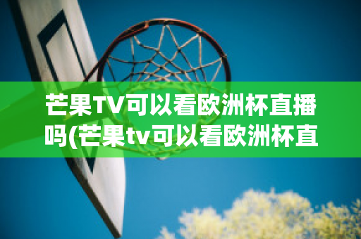 芒果TV可以看欧洲杯直播吗(芒果tv可以看欧洲杯直播吗知乎)