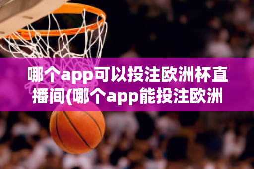 哪个app可以投注欧洲杯直播间(哪个app能投注欧洲杯)