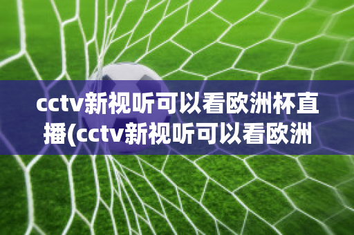 cctv新视听可以看欧洲杯直播(cctv新视听可以看欧洲杯直播回放吗)