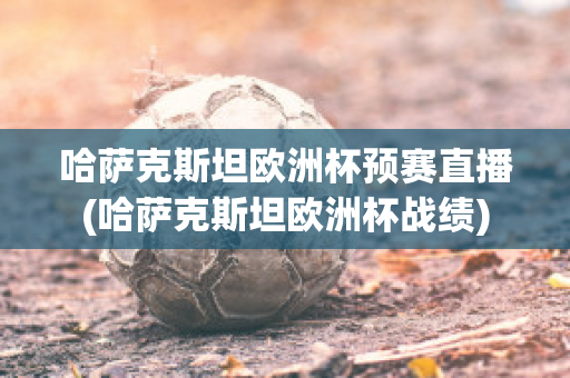 哈萨克斯坦欧洲杯预赛直播(哈萨克斯坦欧洲杯战绩)