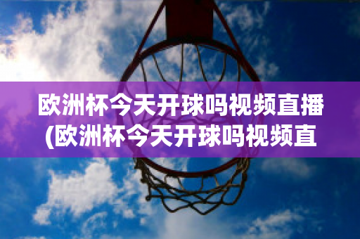 欧洲杯今天开球吗视频直播(欧洲杯今天开球吗视频直播在线观看)