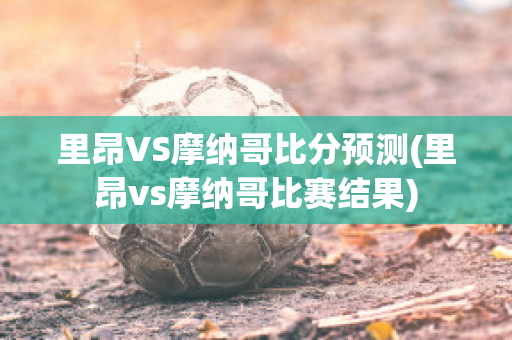 里昂VS摩纳哥比分预测(里昂vs摩纳哥比赛结果)