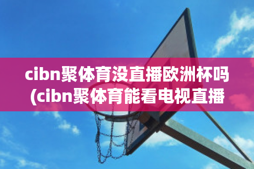 cibn聚体育没直播欧洲杯吗(cibn聚体育能看电视直播么)