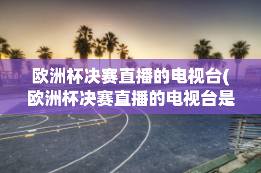 欧洲杯决赛直播的电视台(欧洲杯决赛直播的电视台是哪个)