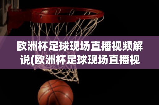 欧洲杯足球现场直播视频解说(欧洲杯足球现场直播视频解说大全)