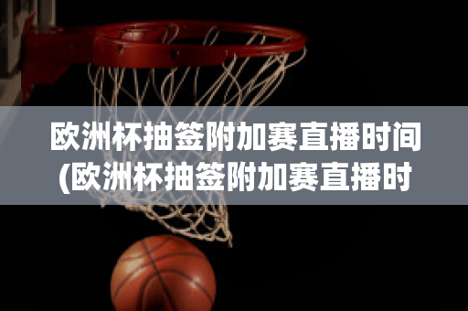 欧洲杯抽签附加赛直播时间(欧洲杯抽签附加赛直播时间几点)