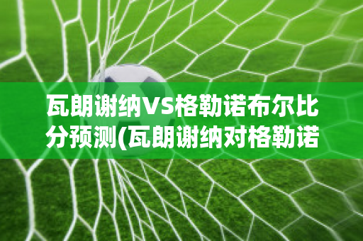 瓦朗谢纳VS格勒诺布尔比分预测(瓦朗谢纳对格勒诺布尔)