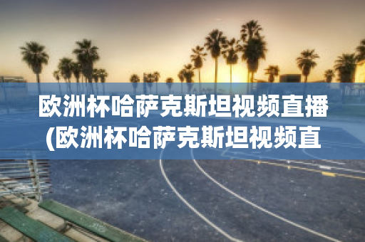 欧洲杯哈萨克斯坦视频直播(欧洲杯哈萨克斯坦视频直播回放)