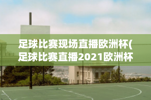 足球比赛现场直播欧洲杯(足球比赛直播2021欧洲杯)