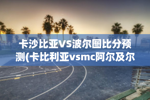 卡沙比亚VS波尔图比分预测(卡比利亚vsmc阿尔及尔)