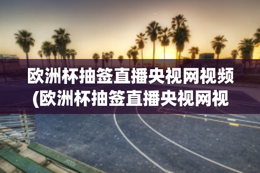 欧洲杯抽签直播央视网视频(欧洲杯抽签直播央视网视频在线观看)