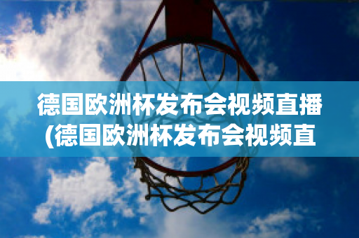 德国欧洲杯发布会视频直播(德国欧洲杯发布会视频直播在线观看)