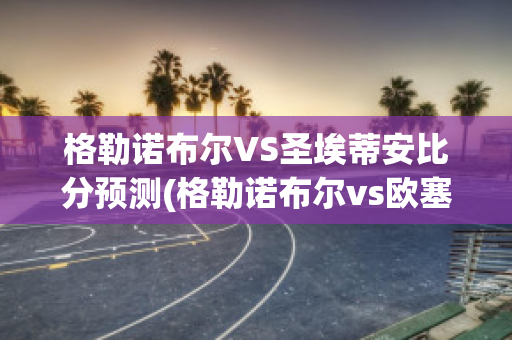 格勒诺布尔VS圣埃蒂安比分预测(格勒诺布尔vs欧塞尔比分)