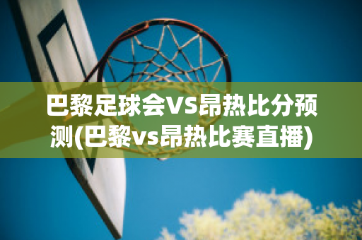 巴黎足球会VS昂热比分预测(巴黎vs昂热比赛直播)