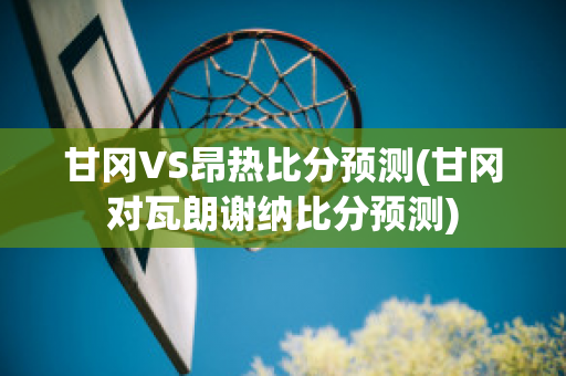 甘冈VS昂热比分预测(甘冈对瓦朗谢纳比分预测)