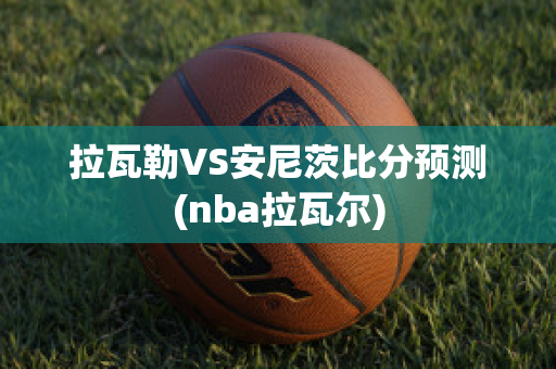 拉瓦勒VS安尼茨比分预测(nba拉瓦尔)