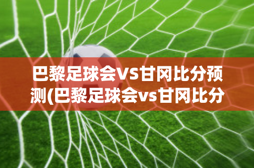 巴黎足球会VS甘冈比分预测(巴黎足球会vs甘冈比分预测)