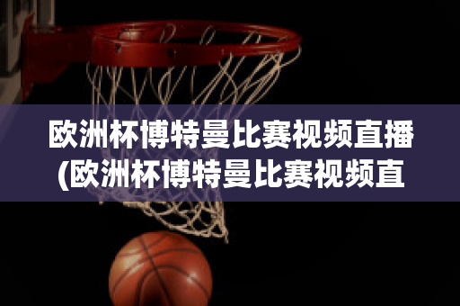 欧洲杯博特曼比赛视频直播(欧洲杯博特曼比赛视频直播在线观看)