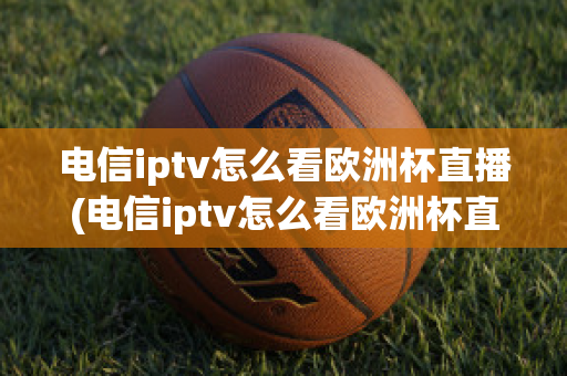 电信iptv怎么看欧洲杯直播(电信iptv怎么看欧洲杯直播节目)