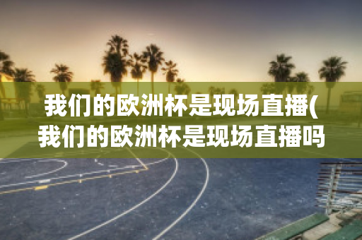 我们的欧洲杯是现场直播(我们的欧洲杯是现场直播吗英文)