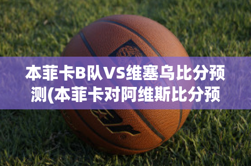 本菲卡B队VS维塞乌比分预测(本菲卡对阿维斯比分预测)