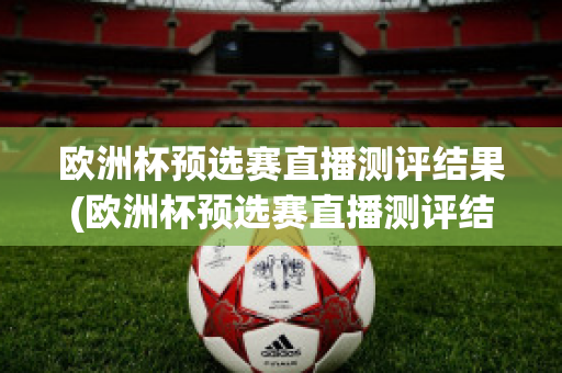 欧洲杯预选赛直播测评结果(欧洲杯预选赛直播测评结果公布)