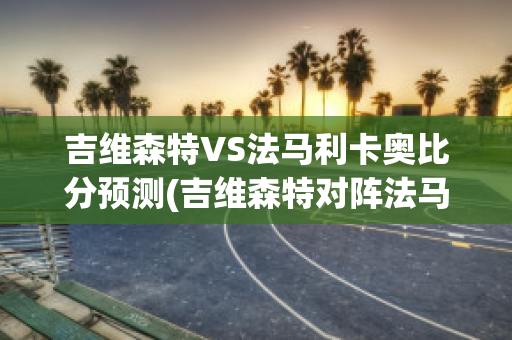 吉维森特VS法马利卡奥比分预测(吉维森特对阵法马利康)