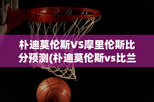 朴迪莫伦斯VS摩里伦斯比分预测(朴迪莫伦斯vs比兰尼塞斯)