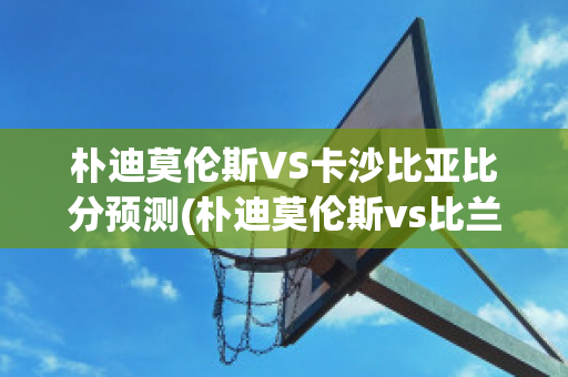 朴迪莫伦斯VS卡沙比亚比分预测(朴迪莫伦斯vs比兰尼塞斯)