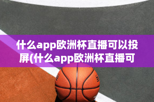 什么app欧洲杯直播可以投屏(什么app欧洲杯直播可以投屏看)