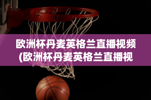 欧洲杯丹麦英格兰直播视频(欧洲杯丹麦英格兰直播视频在线观看)