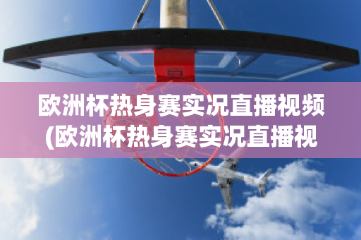 欧洲杯热身赛实况直播视频(欧洲杯热身赛实况直播视频在线观看)