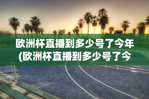 欧洲杯直播到多少号了今年(欧洲杯直播到多少号了今年呢)