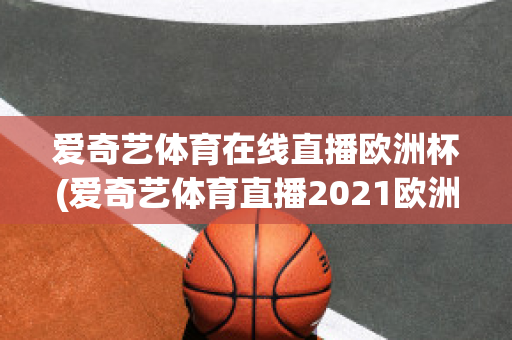 爱奇艺体育在线直播欧洲杯(爱奇艺体育直播2021欧洲杯)