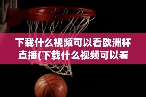 下载什么视频可以看欧洲杯直播(下载什么视频可以看欧洲杯直播的)