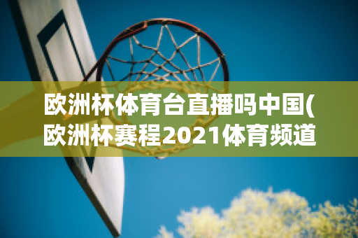 欧洲杯体育台直播吗中国(欧洲杯赛程2021体育频道直播吗)